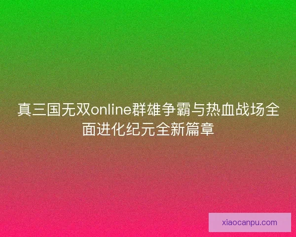 真三国无双online群雄争霸与热血战场全面进化纪元全新篇章