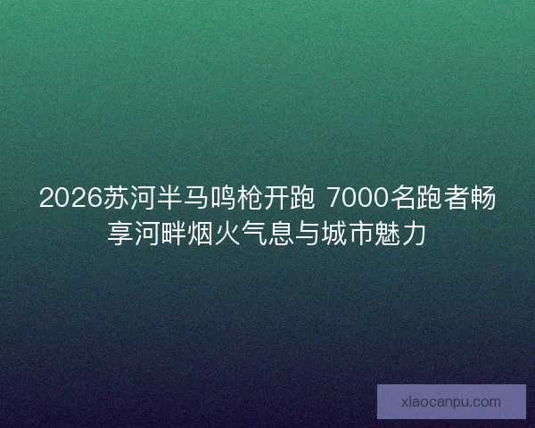 2026苏河半马鸣枪开跑 7000名跑者畅享河畔烟火气息与城市魅力