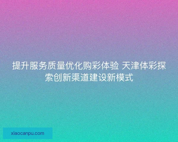 提升服务质量优化购彩体验 天津体彩探索创新渠道建设新模式