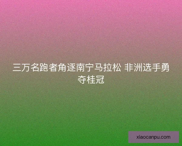 三万名跑者角逐南宁马拉松 非洲选手勇夺桂冠 三万名跑者角逐南宁马拉松 非洲选手勇夺桂冠