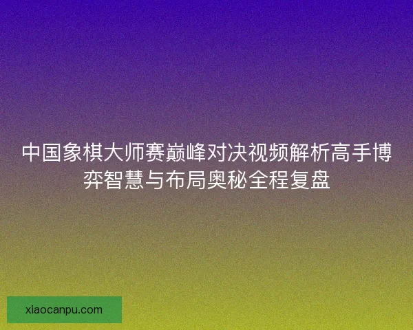 中国象棋大师赛巅峰对决视频解析高手博弈智慧与布局奥秘全程复盘 中国象棋大师赛巅峰对决视频解析高手博弈智慧与布局奥秘全程复盘