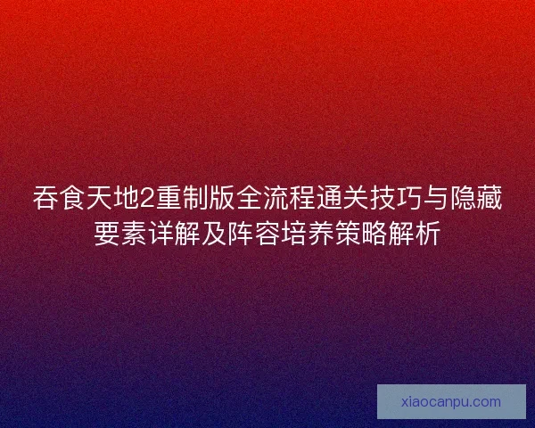 吞食天地2重制版全流程通关技巧与隐藏要素详解及阵容培养策略解析