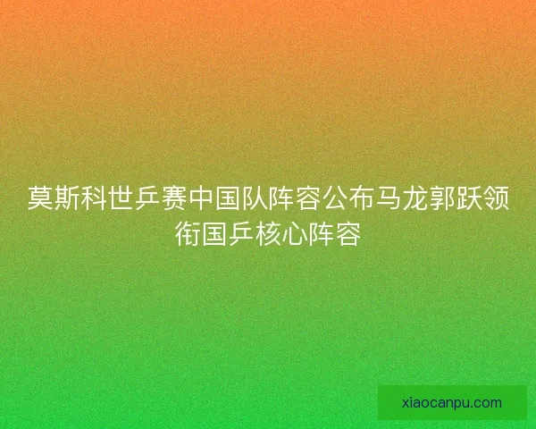 莫斯科世乒赛中国队阵容公布马龙郭跃领衔国乒核心阵容 莫斯科世乒赛中国队阵容公布马龙郭跃领衔国乒核心阵容