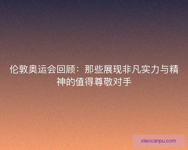 伦敦奥运会回顾:那些展现非凡实力与精神的值得尊敬对手 伦敦奥运会回顾:那些展现非凡实力与精神的值得尊敬对手