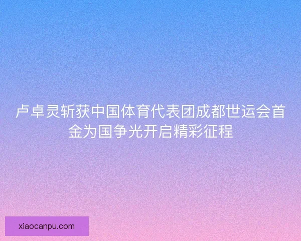 卢卓灵斩获中国体育代表团成都世运会首金为国争光开启精彩征程