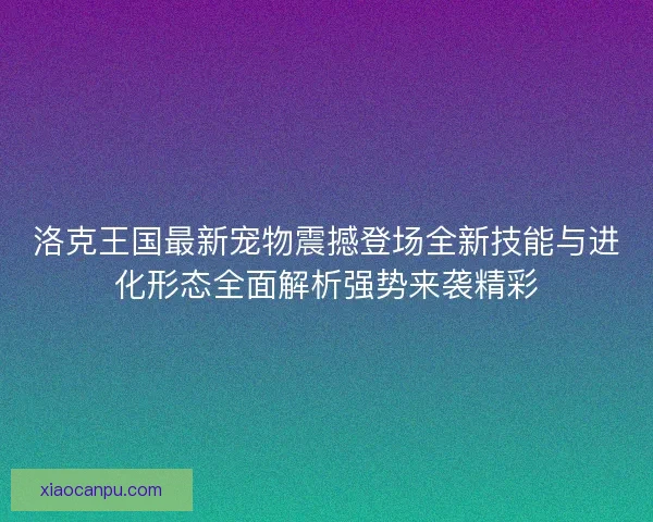 洛克王国最新宠物震撼登场全新技能与进化形态全面解析强势来袭精彩