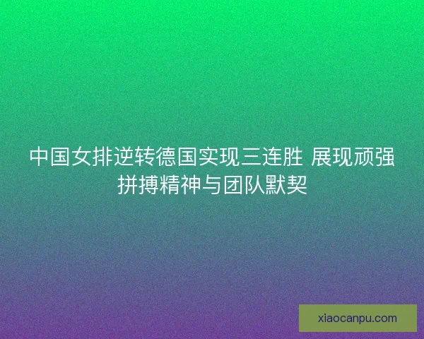 中国女排逆转德国实现三连胜 展现顽强拼搏精神与团队默契
