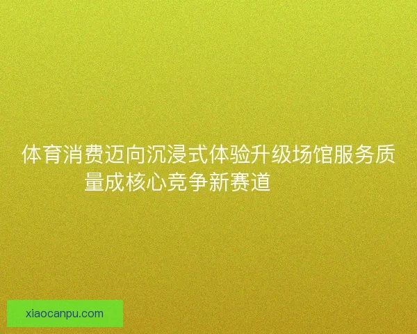 体育消费迈向沉浸式体验升级场馆服务质量成核心竞争新赛道🏟️✨