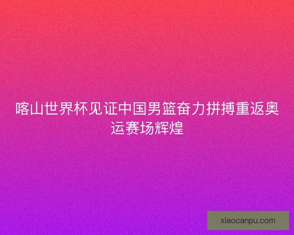 喀山世界杯见证中国男篮奋力拼搏重返奥运赛场辉煌