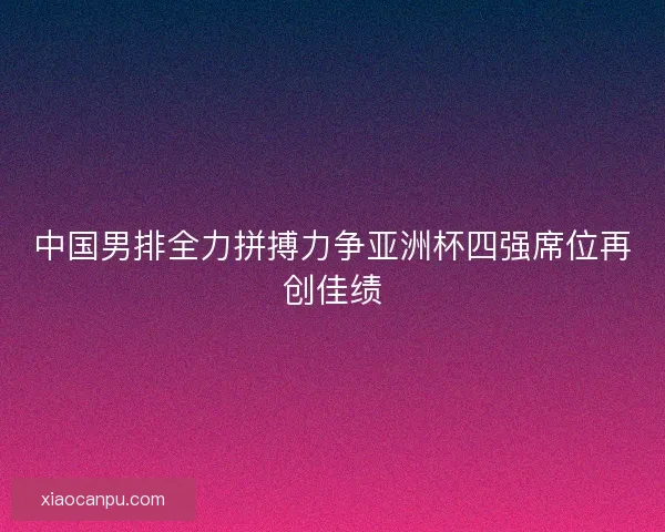 中国男排全力拼搏力争亚洲杯四强席位再创佳绩 中国男排全力拼搏力争亚洲杯四强席位再创佳绩